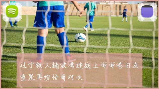 辽宁铁人楠波湾迎战上海海港旧友重聚再续传奇对决