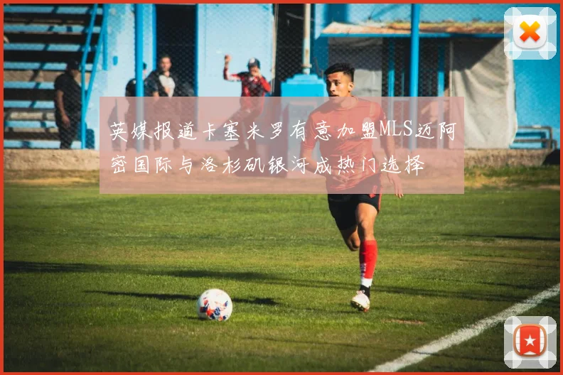 英媒报道卡塞米罗有意加盟MLS迈阿密国际与洛杉矶银河成热门选择