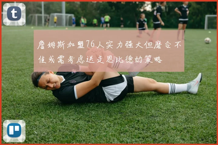 詹姆斯加盟76人实力强大但磨合不佳或需考虑送走恩比德的策略