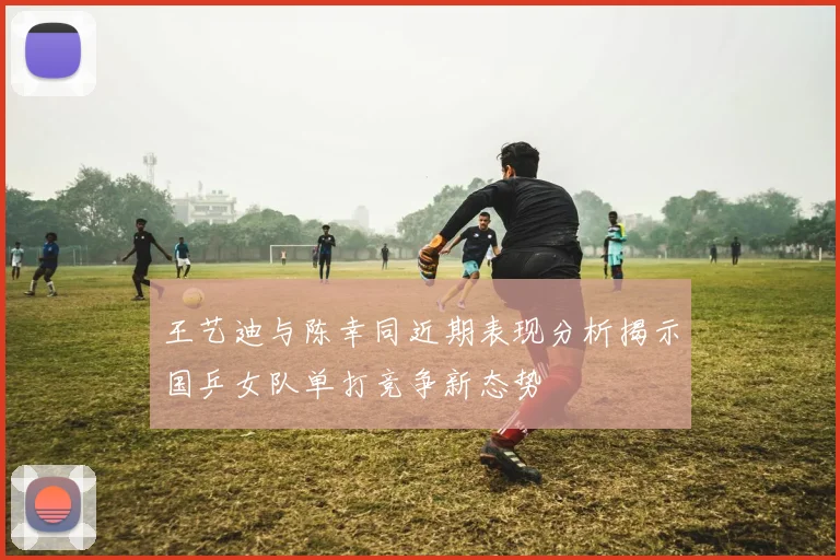 王艺迪与陈幸同近期表现分析揭示国乒女队单打竞争新态势