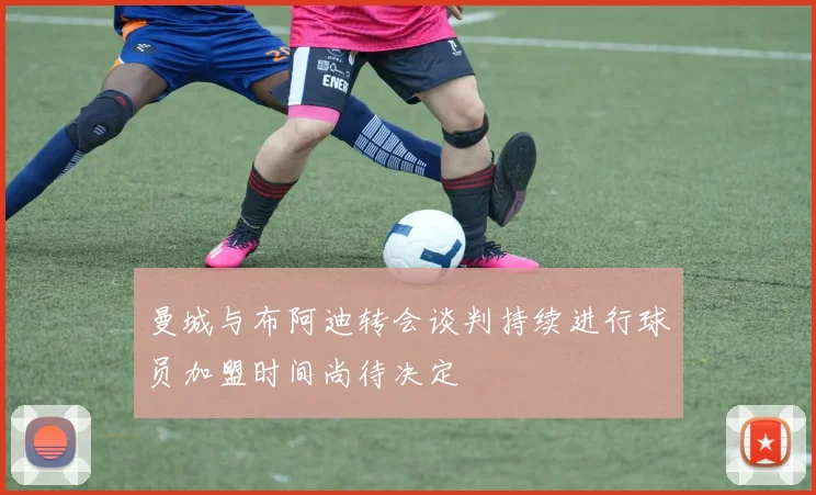 曼城与布阿迪转会谈判持续进行球员加盟时间尚待决定