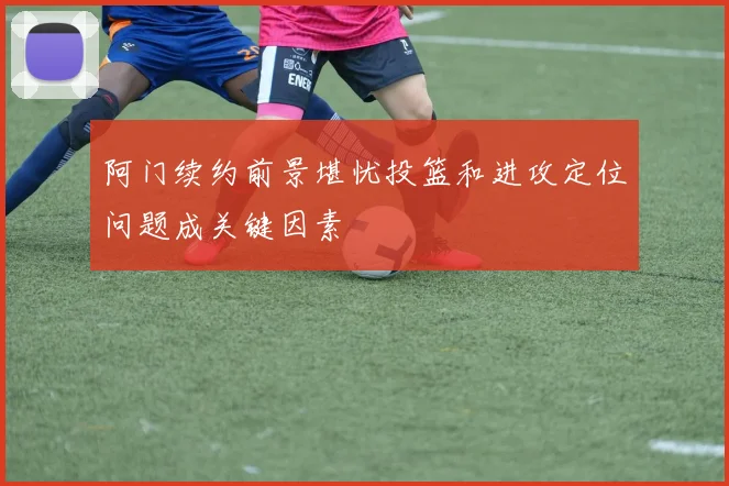 阿门续约前景堪忧投篮和进攻定位问题成关键因素