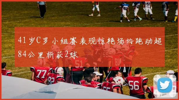 41岁C罗小组赛表现惊艳场均跑动超84公里斩获2球