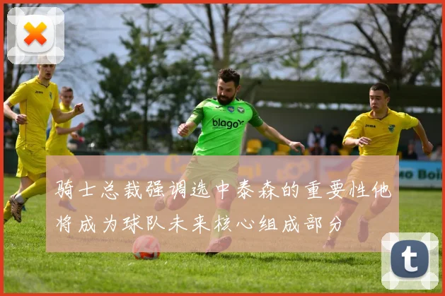 骑士总裁强调选中泰森的重要性他将成为球队未来核心组成部分