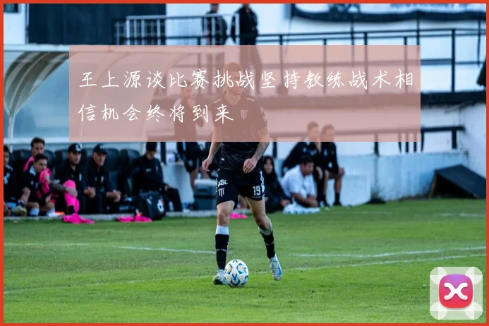 王上源谈比赛挑战坚持教练战术相信机会终将到来
