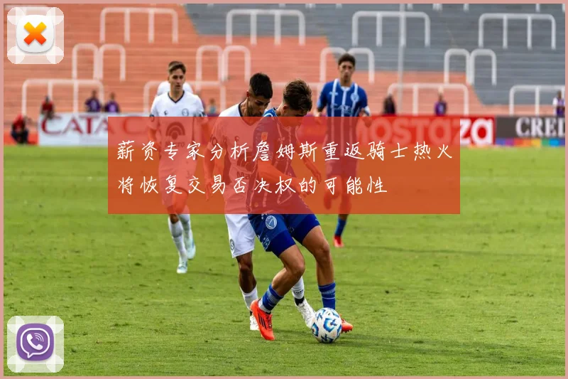 薪资专家分析詹姆斯重返骑士热火将恢复交易否决权的可能性