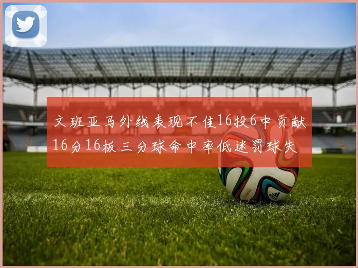文班亚马外线表现不佳16投6中贡献16分16板三分球命中率低迷罚球失准影响球队表现