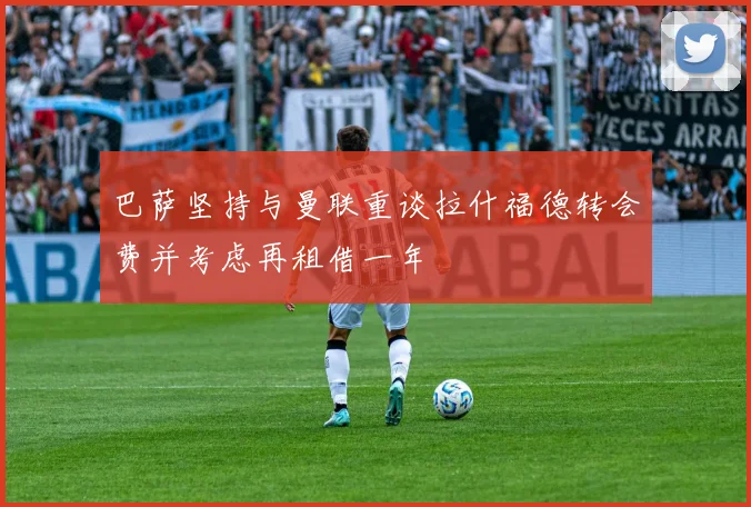 巴萨坚持与曼联重谈拉什福德转会费并考虑再租借一年