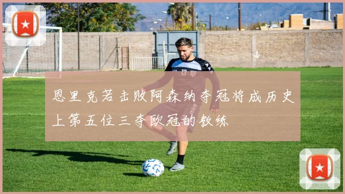 恩里克若击败阿森纳夺冠将成历史上第五位三夺欧冠的教练