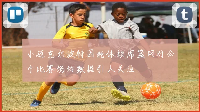 小迈克尔波特因轮休缺席篮网对公牛比赛场均数据引人关注