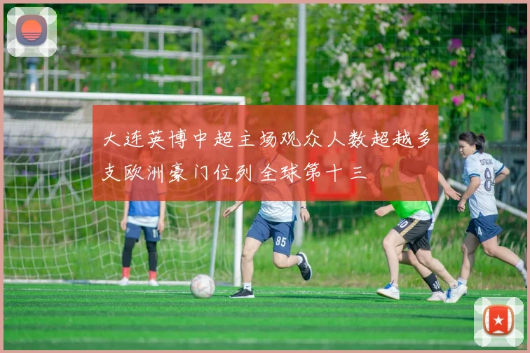 大连英博中超主场观众人数超越多支欧洲豪门位列全球第十三