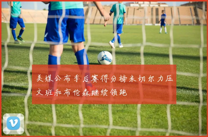 美媒公布季后赛得分榜米切尔力压文班和布伦森继续领跑