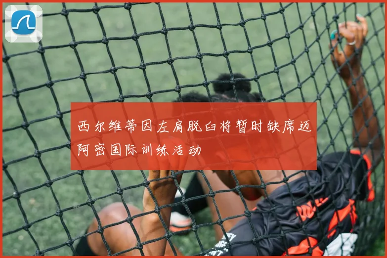 西尔维蒂因左肩脱臼将暂时缺席迈阿密国际训练活动