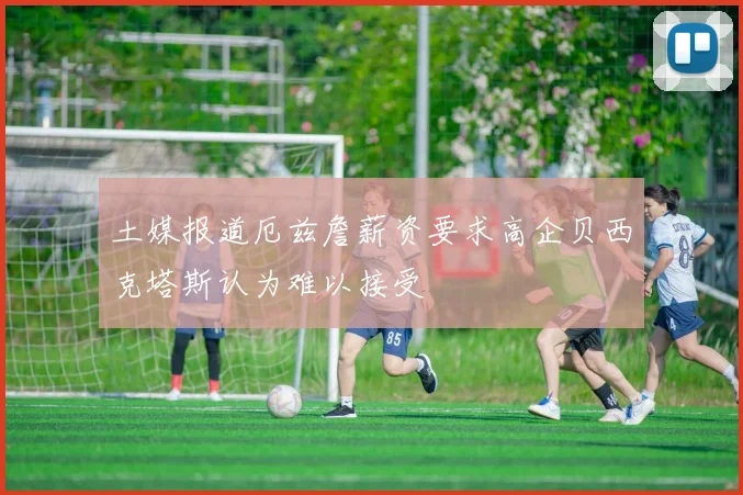 土媒报道厄兹詹薪资要求高企贝西克塔斯认为难以接受