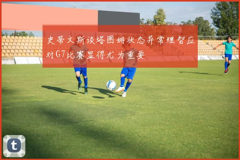 史蒂文斯谈塔图姆状态异常理智应对G7比赛显得尤为重要