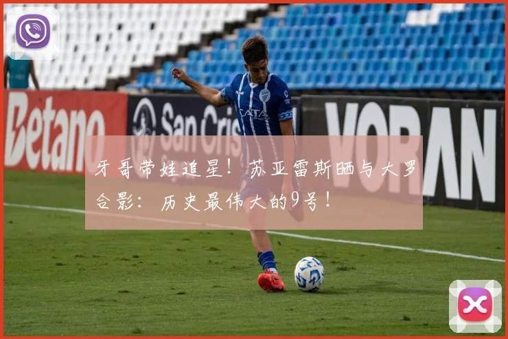 牙哥带娃追星！苏亚雷斯晒与大罗合影：历史最伟大的9号！