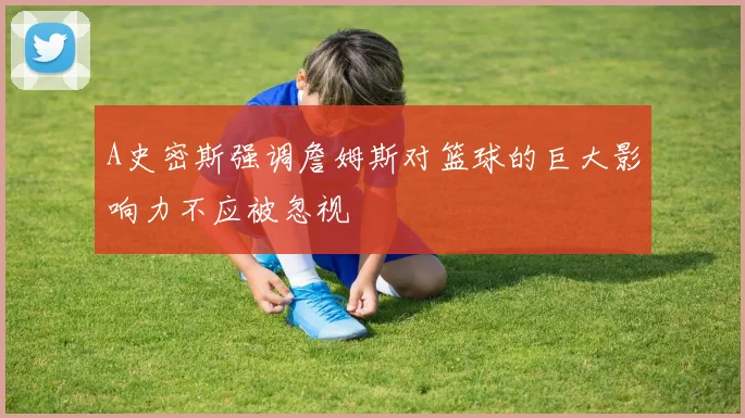 A史密斯强调詹姆斯对篮球的巨大影响力不应被忽视