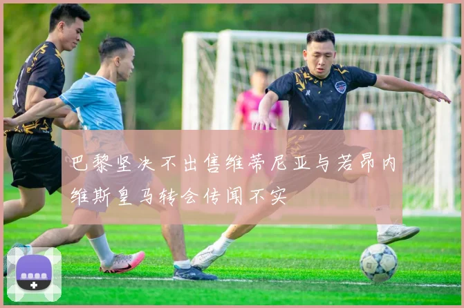 巴黎坚决不出售维蒂尼亚与若昂内维斯皇马转会传闻不实