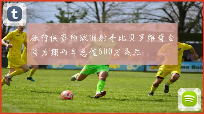 独行侠签约欧洲射手比贝罗维奇合同为期两年总值600万美元