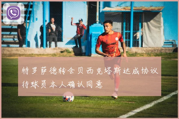 特罗萨德转会贝西克塔斯达成协议待球员本人确认同意