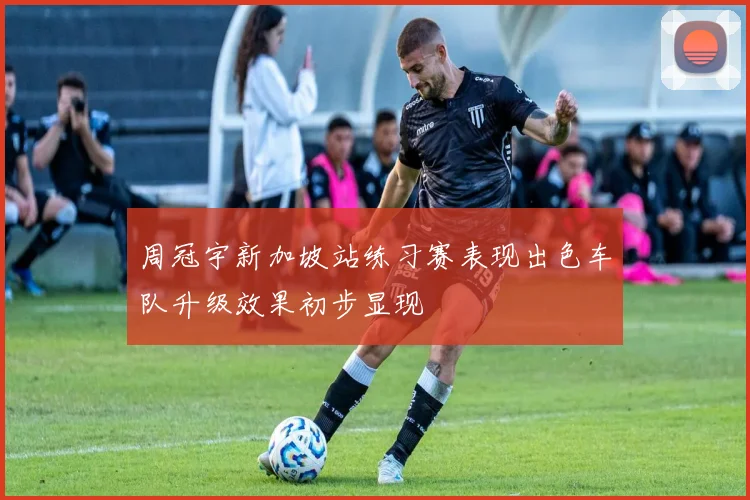 周冠宇新加坡站练习赛表现出色车队升级效果初步显现