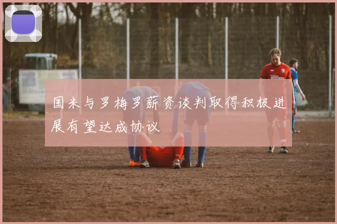 国米与罗梅罗薪资谈判取得积极进展有望达成协议