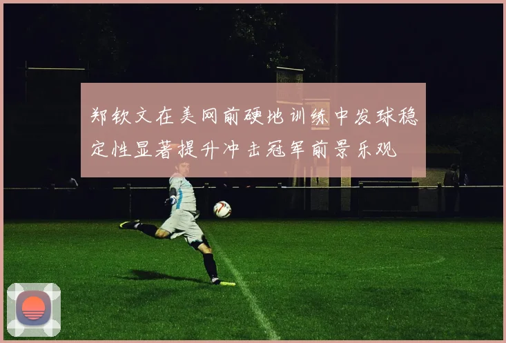 郑钦文在美网前硬地训练中发球稳定性显著提升冲击冠军前景乐观
